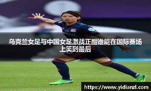 乌克兰女足与中国女足激战正酣谁能在国际赛场上笑到最后